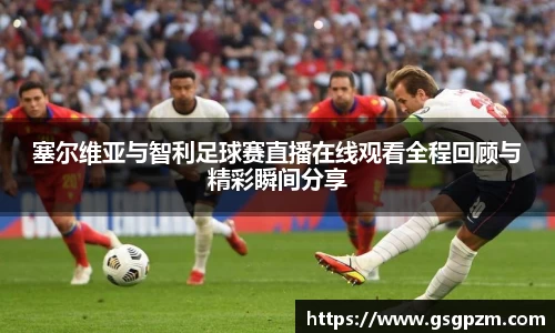 塞尔维亚与智利足球赛直播在线观看全程回顾与精彩瞬间分享