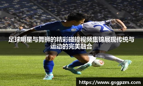 足球明星与舞狮的精彩碰撞视频集锦展现传统与运动的完美融合